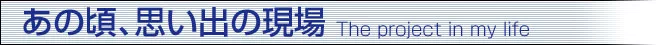 あの頃、思い出の現場 The project in my life あの頃、思い出の現場 The project in my life